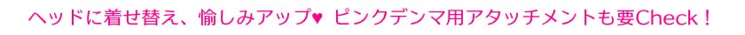 ヘッドに着せ替え、愉しみアップ ピンクデンマ用アタッチメントも要Check